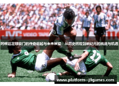 阿根廷足球豪门的传奇崛起与未来展望：从历史辉煌到新纪元的挑战与机遇