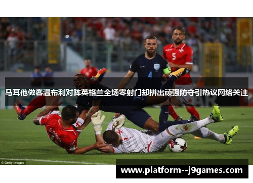 马耳他做客温布利对阵英格兰全场零射门却拼出顽强防守引热议网络关注