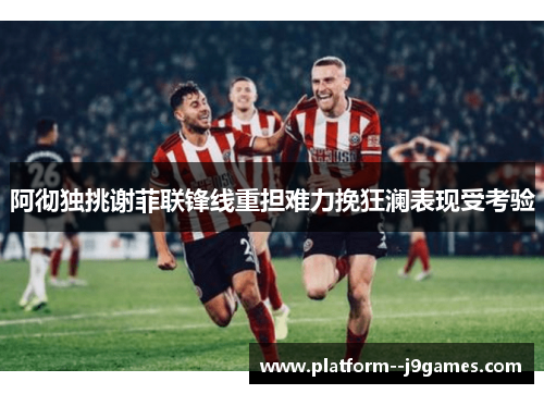阿彻独挑谢菲联锋线重担难力挽狂澜表现受考验
